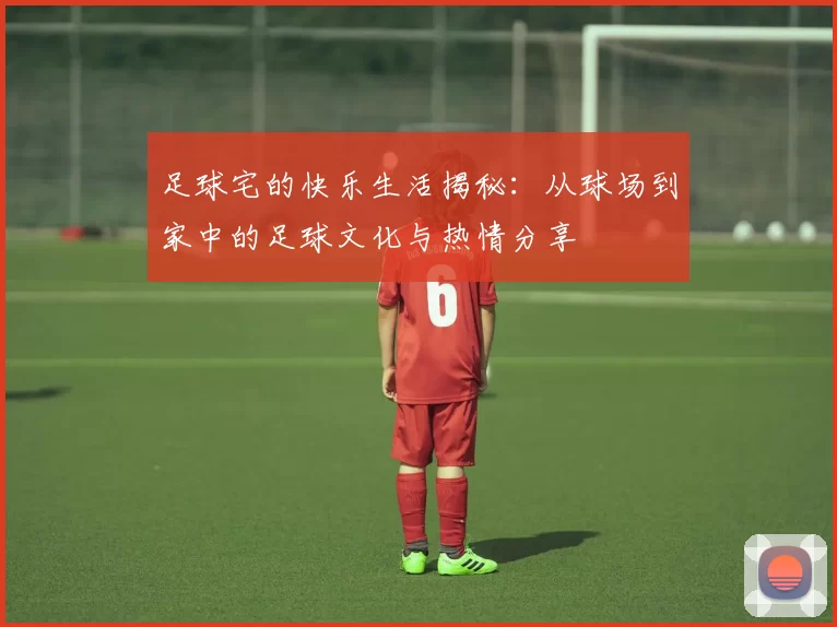 足球宅的快乐生活揭秘：从球场到家中的足球文化与热情分享