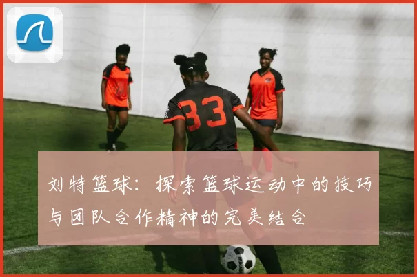 刘特篮球：探索篮球运动中的技巧与团队合作精神的完美结合