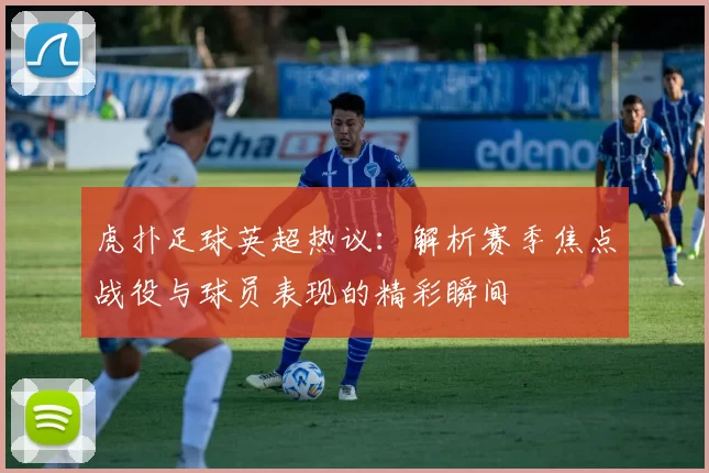 虎扑足球英超热议：解析赛季焦点战役与球员表现的精彩瞬间
