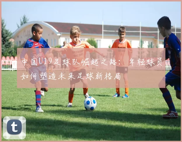 中国U19足球队崛起之路：年轻球员如何塑造未来足球新格局
