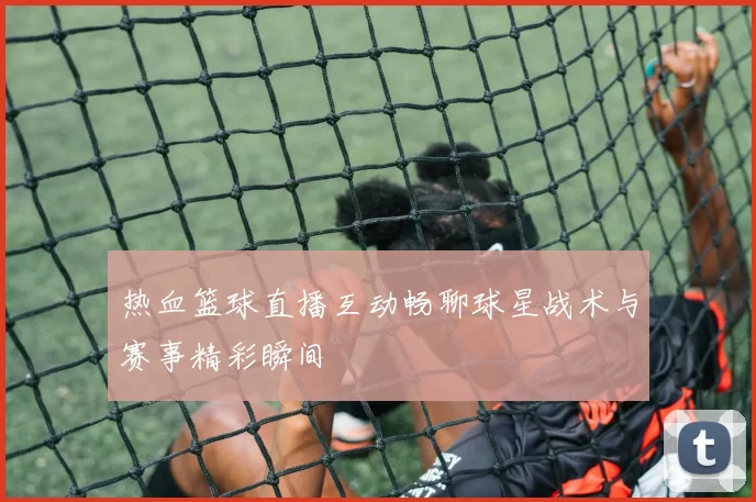 热血篮球直播互动畅聊球星战术与赛事精彩瞬间